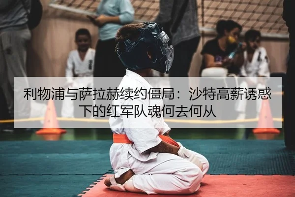 利物浦与萨拉赫续约僵局：沙特高薪诱惑下的红军队魂何去何从